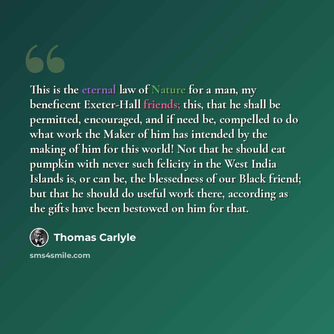 “This is the eternal law of Nature for a man, my beneficent Exeter-Hall friends; this, that he shall be permitted, encouraged, and if need be, compelled to do what work the Maker of him has intended by the making of him for this world! Not that he should eat pumpkin with never such felicity in the…” quote by Thomas Carlyle