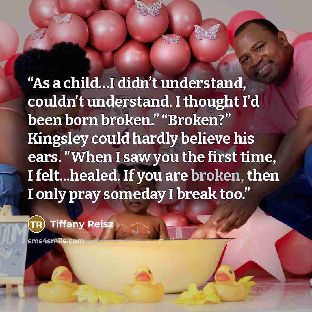“As a child…I didn’t understand, couldn’t understand. I thought I’d been born broken.” “Broken?” Kingsley could hardly believe his ears. "When I saw you the first time, I felt...healed. If you are broken, then I only pray someday I break too.” quote by Tiffany Reisz