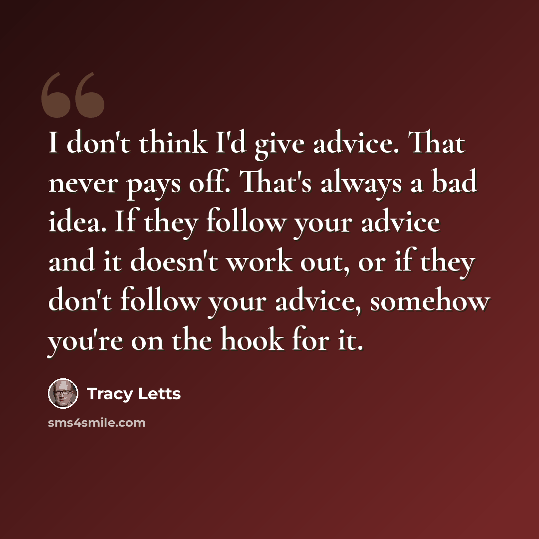 “I don't think I'd give advice. That never pays off. That's always a bad idea. If they follow your advice and it doesn't work out, or if they don't follow your advice, somehow you're on the hook for it.” quote by Tracy Letts