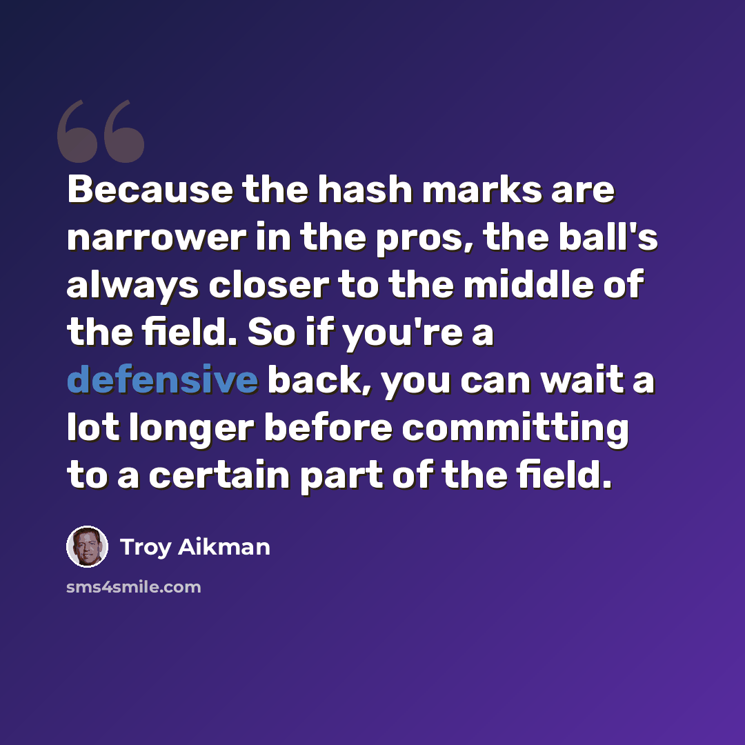 “Because the hash marks are narrower in the pros, the ball's always closer to the middle of the field. So if you're a defensive back, you can wait a lot longer before committing to a certain part of the field.” quote by Troy Aikman