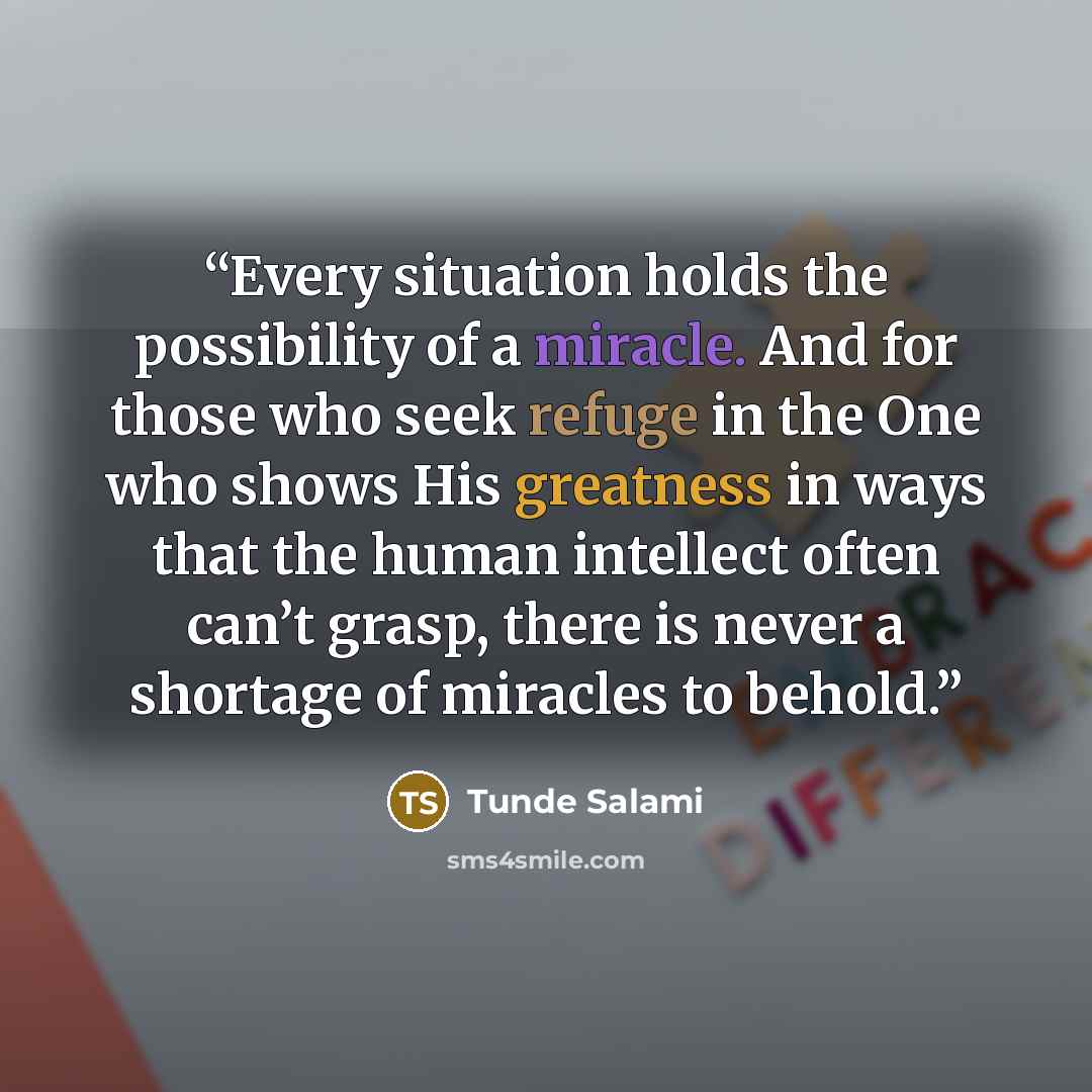 “Every situation holds the possibility of a miracle. And for those who seek refuge in the One who shows His greatness in ways that the human intellect often can’t grasp, there is never a shortage of miracles to behold.” quote by Tunde Salami