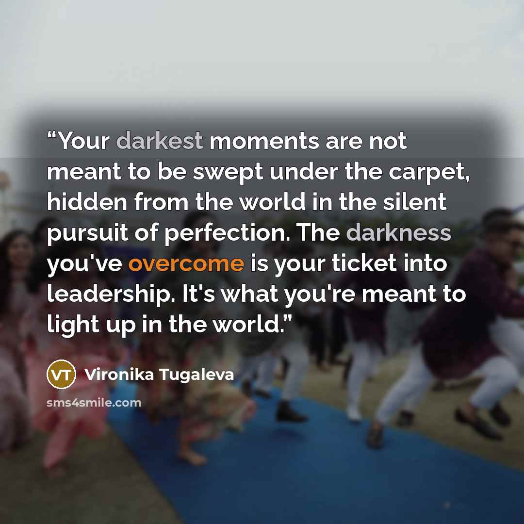 “Your darkest moments are not meant to be swept under the carpet, hidden from the world in the silent pursuit of perfection. The darkness you've overcome is your ticket into leadership. It's what you're meant to light up in the world.” quote by Vironika Tugaleva