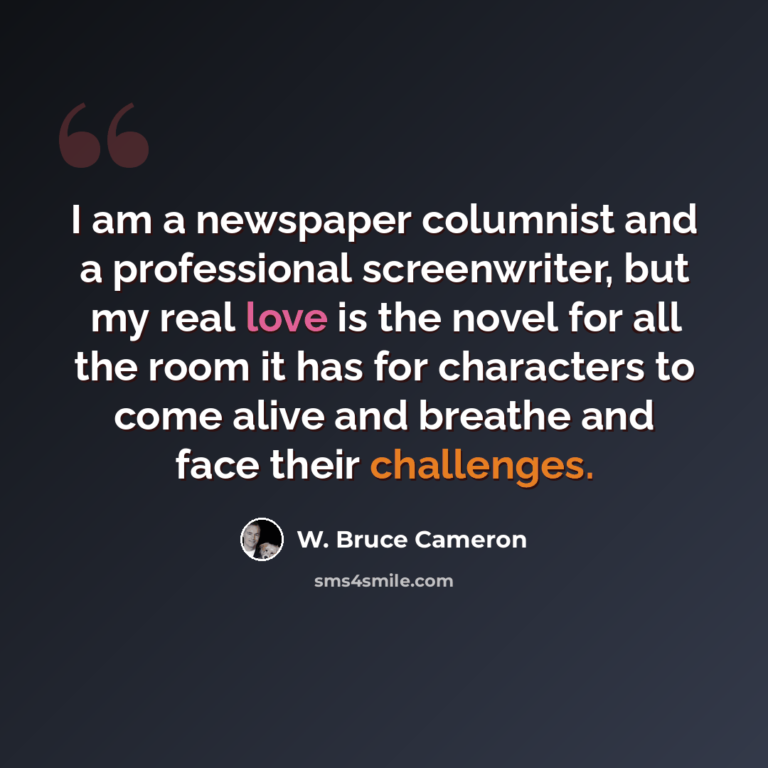 “I am a newspaper columnist and a professional screenwriter, but my real love is the novel for all the room it has for characters to come alive and breathe and face their challenges.” quote by W. Bruce Cameron
