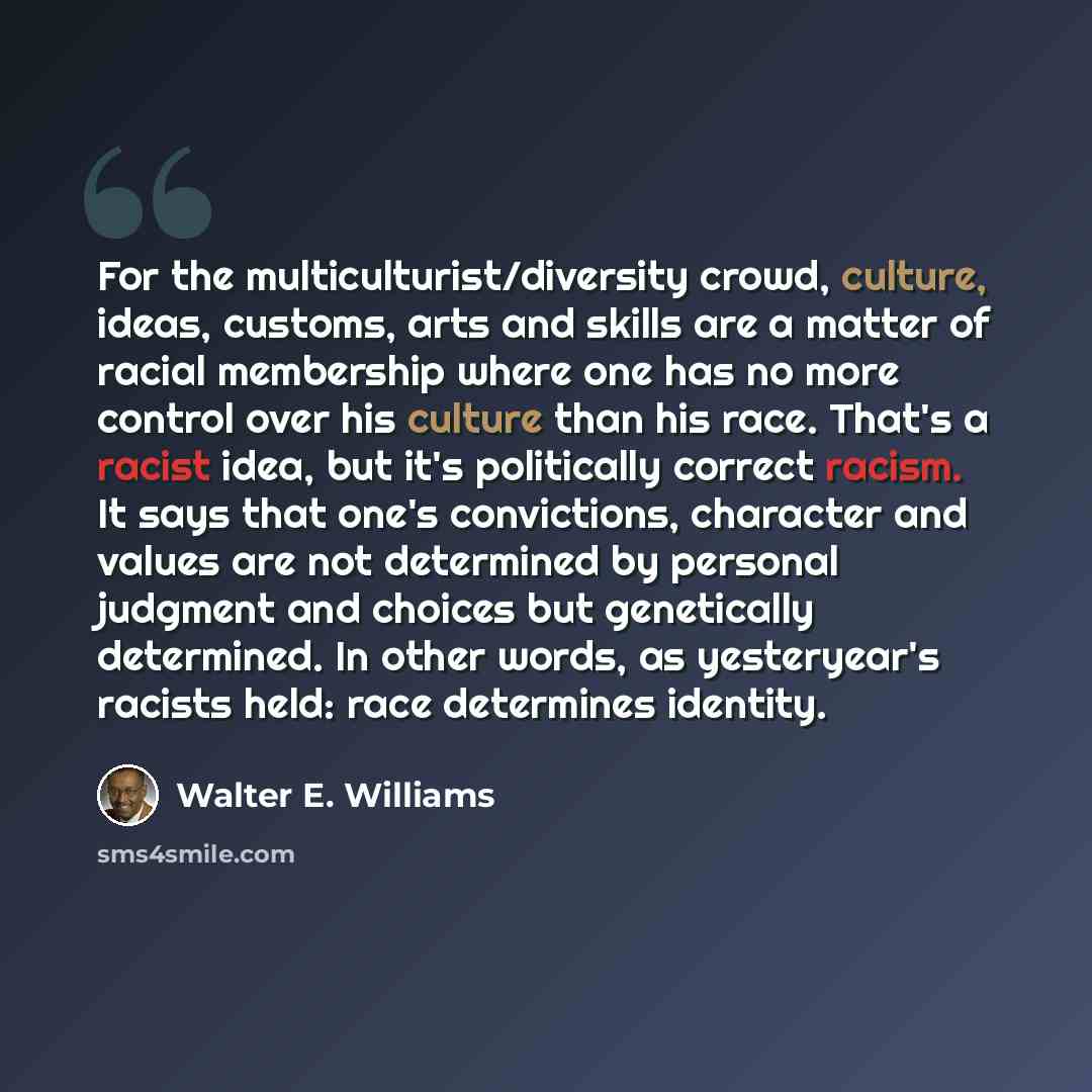 “For the multiculturist/diversity crowd, culture, ideas, customs, arts and skills are a matter of racial membership where one has no more control over his culture than his race. That's a racist idea, but it's politically correct racism. It says that one's convictions, character and values are not…” quote by Walter E. Williams