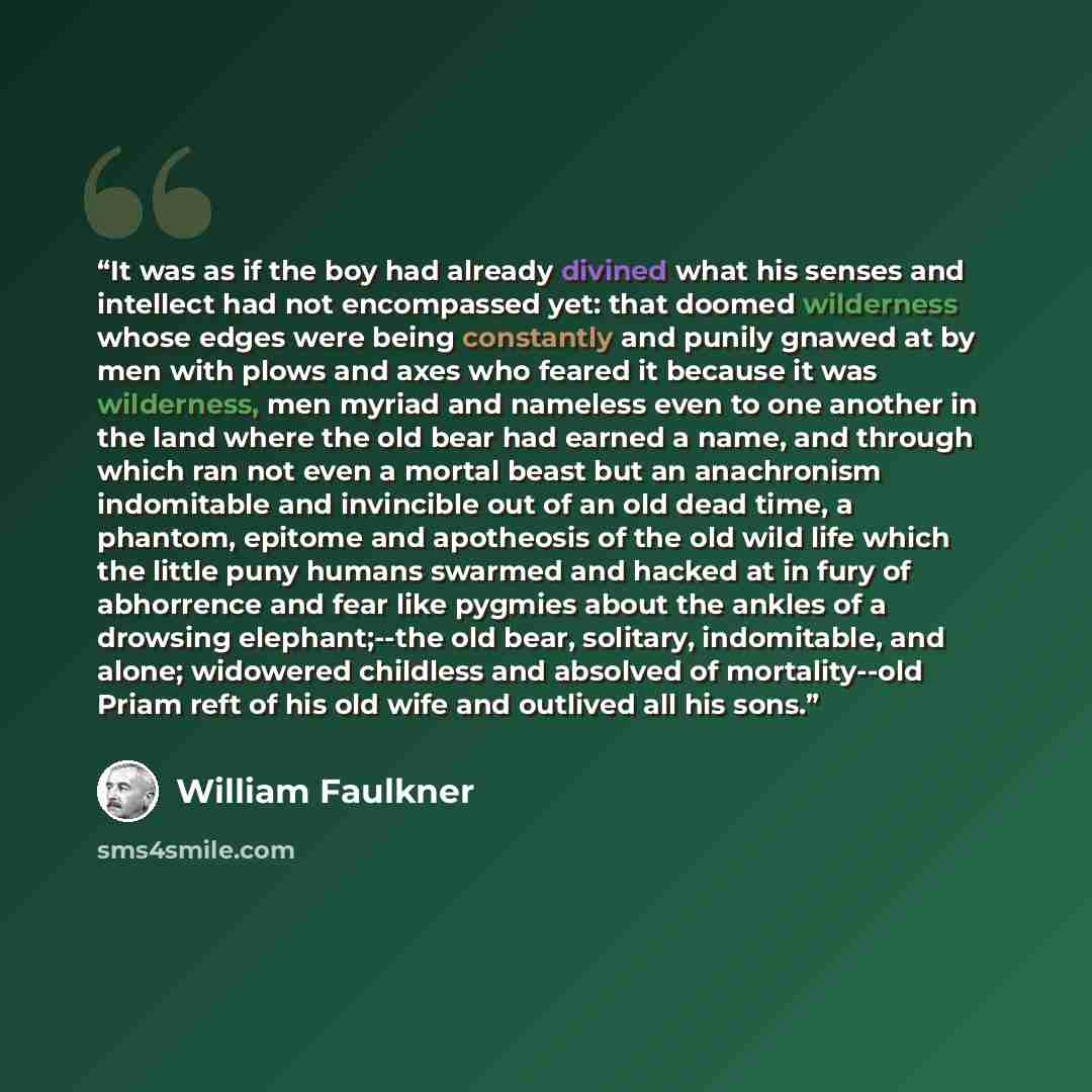 “It was as if the boy had already divined what his senses and intellect had not encompassed yet: that doomed wilderness whose edges were being constantly and punily gnawed at by men with plows and axes who feared it because it was wilderness, men myriad and nameless even to one another in the land…” quote by William Faulkner