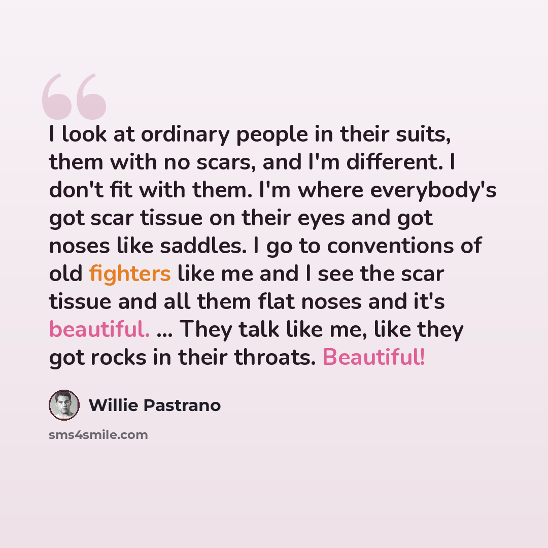 “I look at ordinary people in their suits, them with no scars, and I'm different. I don't fit with them. I'm where everybody's got scar tissue on their eyes and got noses like saddles. I go to conventions of old fighters like me and I see the scar tissue and all them flat noses and it's beautiful…” quote by Willie Pastrano