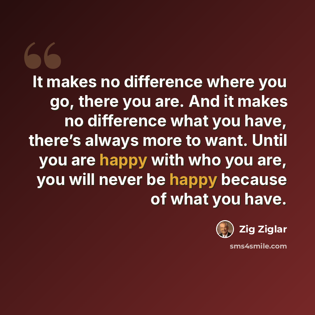 “It makes no difference where you go, there you are. And it makes no difference what you have, there’s always more to want. Until you are happy with who you are, you will never be happy because of what you have.” quote by Zig Ziglar