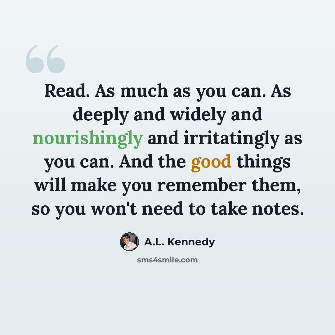 “Read. As much as you can. As deeply and widely and nourishingly and irritatingly as you can. And the good things will make you remember them, so you won't need to take notes.” quote by A.L. Kennedy