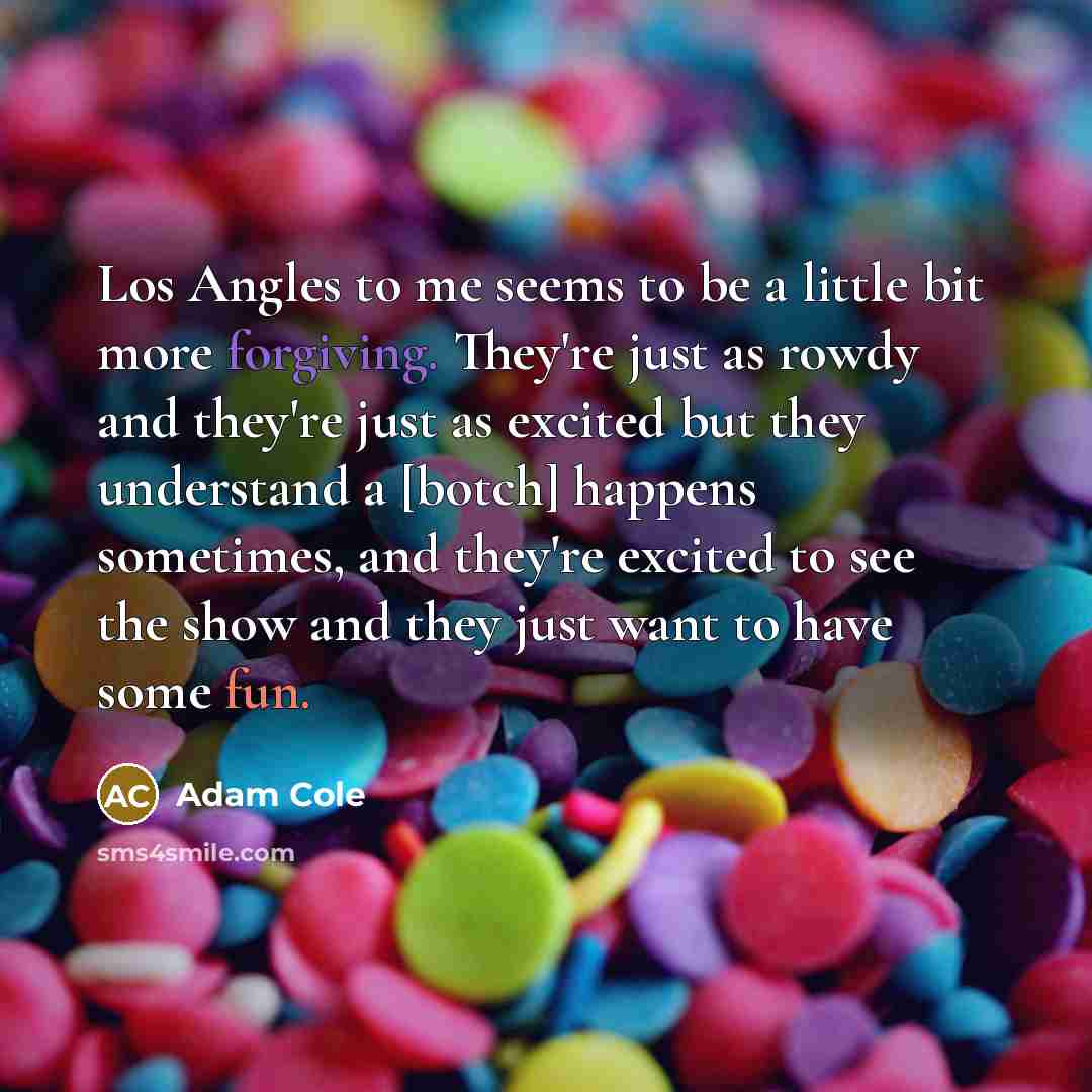 “Los Angles to me seems to be a little bit more forgiving. They're just as rowdy and they're just as excited but they understand a [botch] happens sometimes, and they're excited to see the show and they just want to have some fun.” quote by Adam Cole