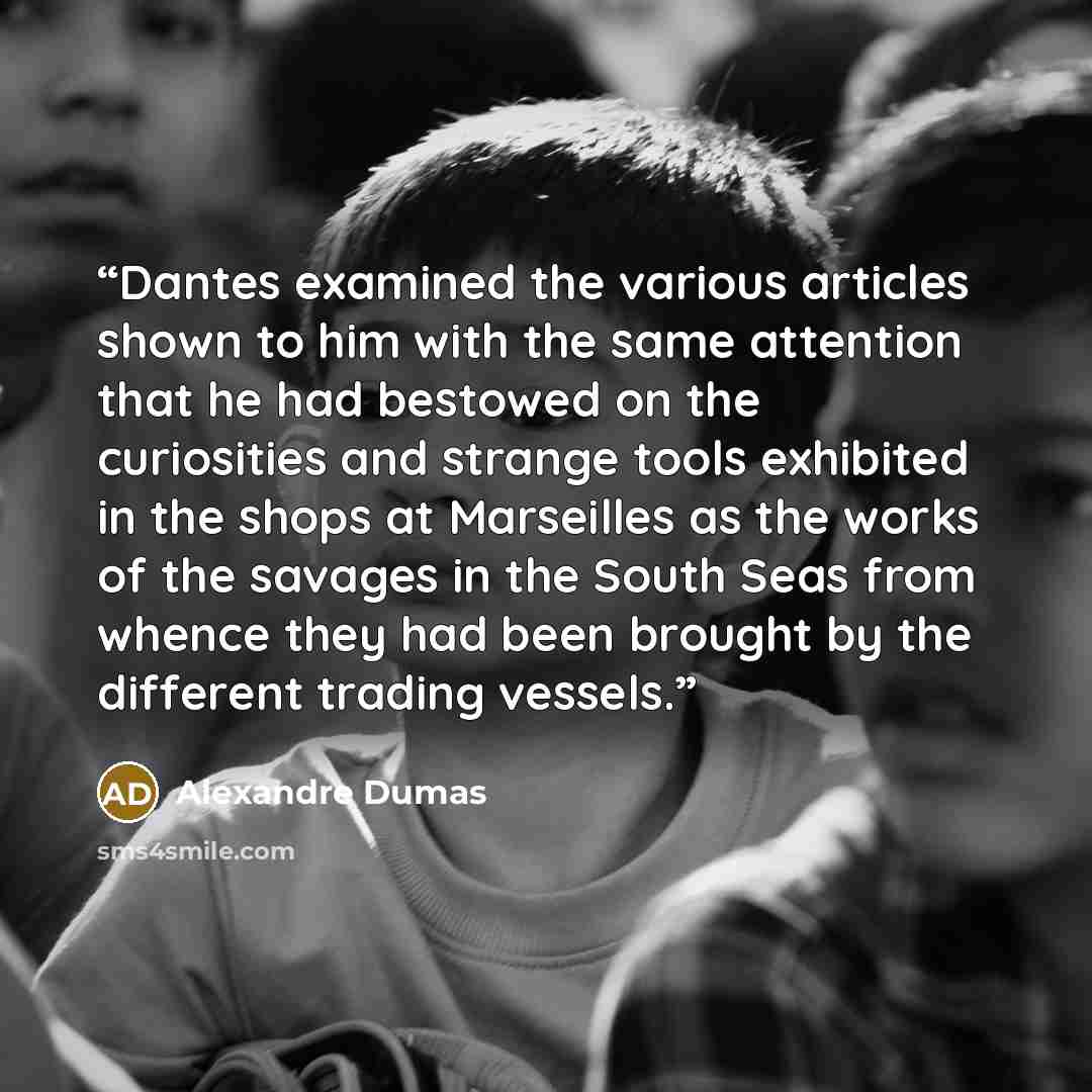 “Dantes examined the various articles shown to him with the same attention that he had bestowed on the curiosities and strange tools exhibited in the shops at Marseilles as the works of the savages in the South Seas from whence they had been brought by the different trading vessels.” quote by Alexandre Dumas
