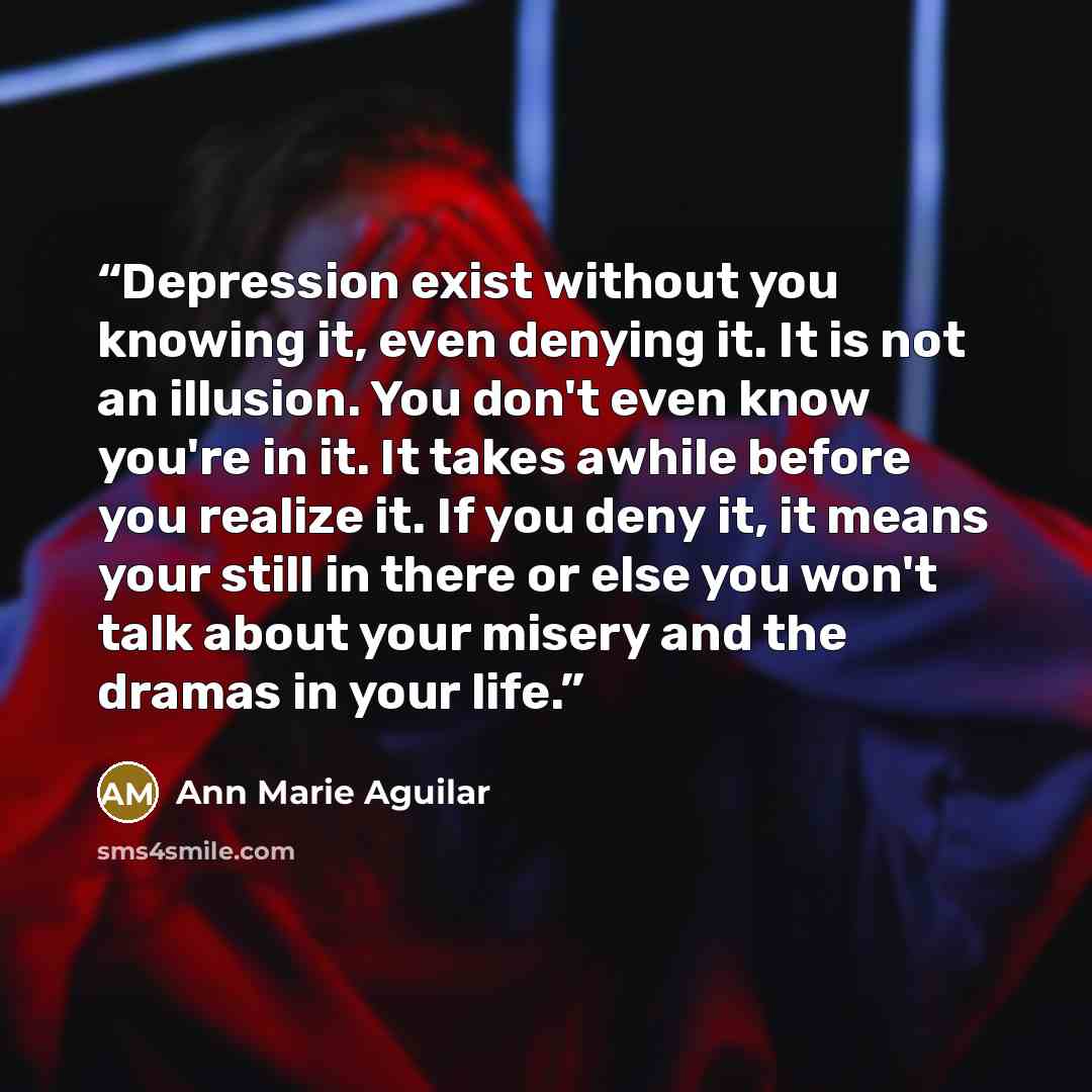 “Depression exist without you knowing it, even denying it. It is not an illusion. You don't even know you're in it. It takes awhile before you realize it. If you deny it, it means your still in there or else you won't talk about your misery and the dramas in your life.” quote by Ann Marie Aguilar