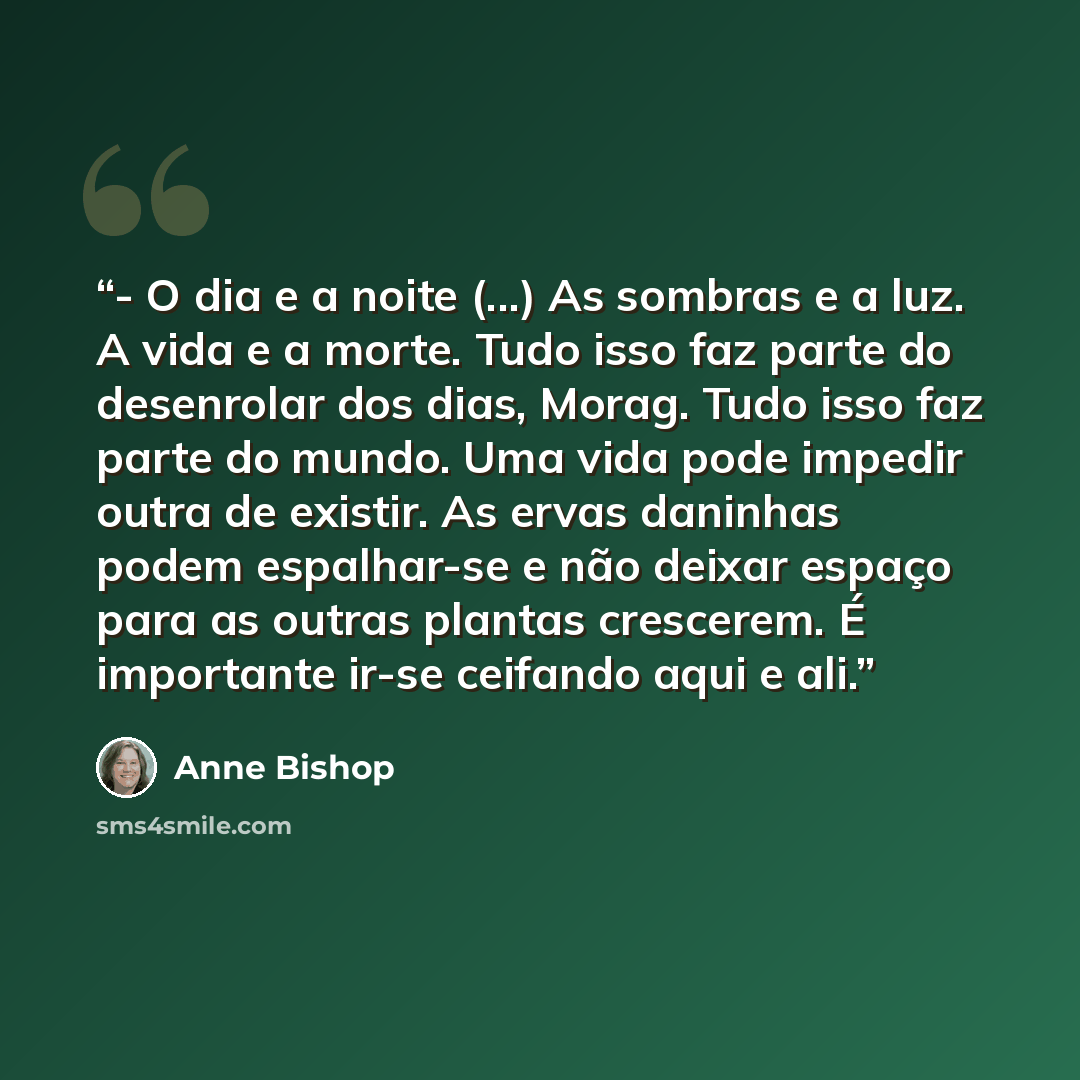 “- O dia e a noite (...) As sombras e a luz. A vida e a morte. Tudo isso faz parte do desenrolar dos dias, Morag. Tudo isso faz parte do mundo. Uma vida pode impedir outra de existir. As ervas daninhas podem espalhar-se e não deixar espaço para as outras plantas crescerem. É importante ir-se…” quote by Anne Bishop