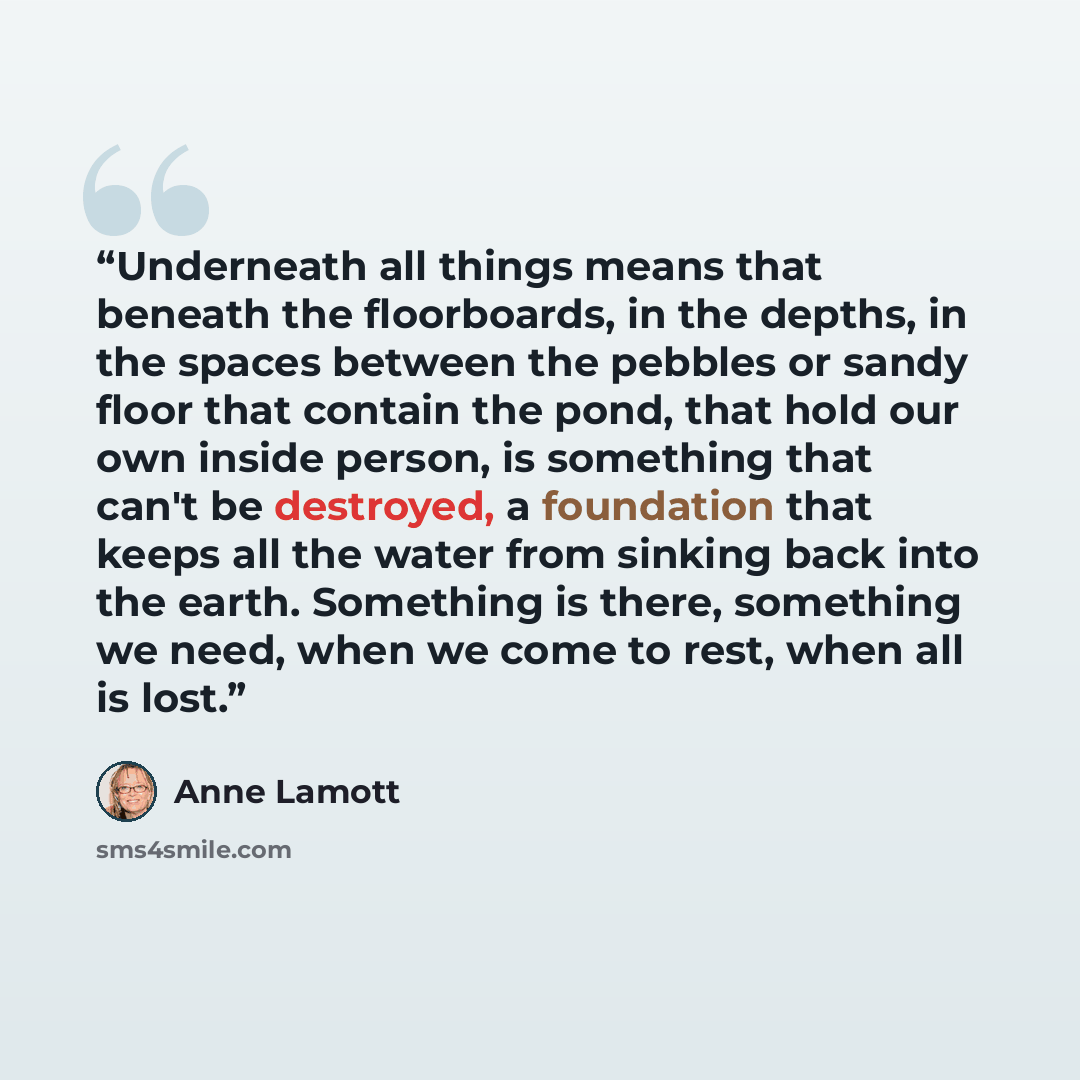 “Underneath all things means that beneath the floorboards, in the depths, in the spaces between the pebbles or sandy floor that contain the pond, that hold our own inside person, is something that can't be destroyed, a foundation that keeps all the water from sinking back into the earth. Something…” quote by Anne Lamott