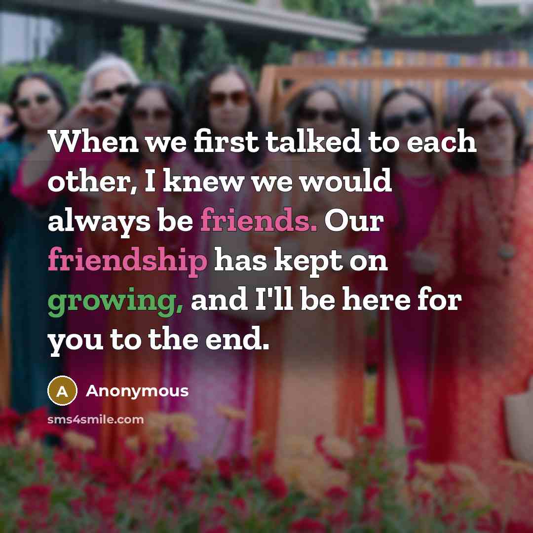 “When we first talked to each other, I knew we would always be friends. Our friendship has kept on growing, and I'll be here for you to the end.” quote by Anonymous