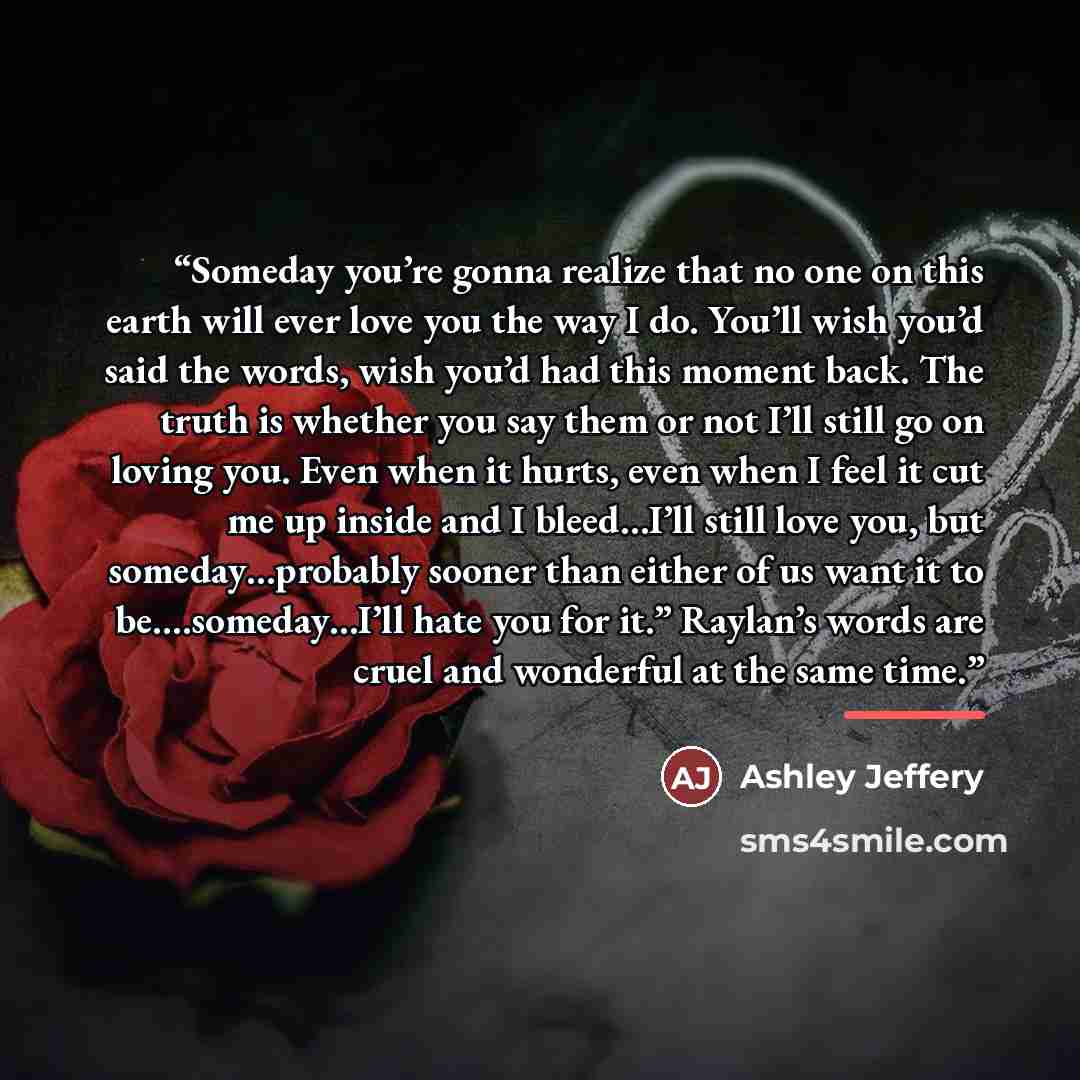 “Someday you’re gonna realize that no one on this earth will ever love you the way I do. You’ll wish you’d said the words, wish you’d had this moment back. The truth is whether you say them or not I’ll still go on loving you. Even when it hurts, even when I feel it cut me up inside and I bleed…I’ll…” quote by Ashley Jeffery
