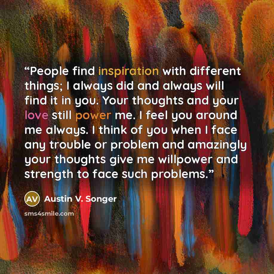 “People find inspiration with different things; I always did and always will find it in you. Your thoughts and your love still power me. I feel you around me always. I think of you when I face any trouble or problem and amazingly your thoughts give me willpower and strength to face such problems.” quote by Austin V. Songer