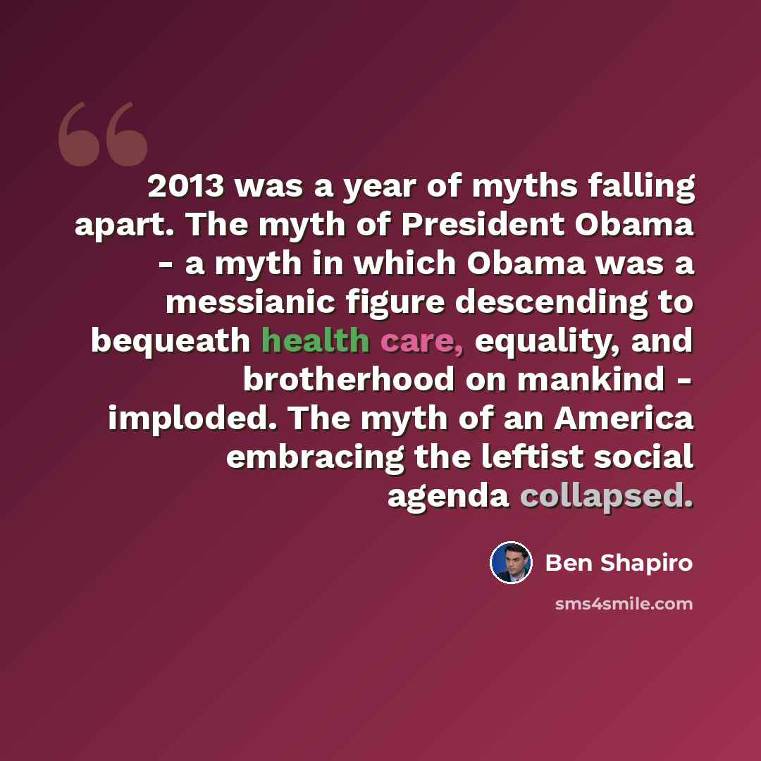 “2013 was a year of myths falling apart. The myth of President Obama - a myth in which Obama was a messianic figure descending to bequeath health care, equality, and brotherhood on mankind - imploded. The myth of an America embracing the leftist social agenda collapsed.” quote by Ben Shapiro
