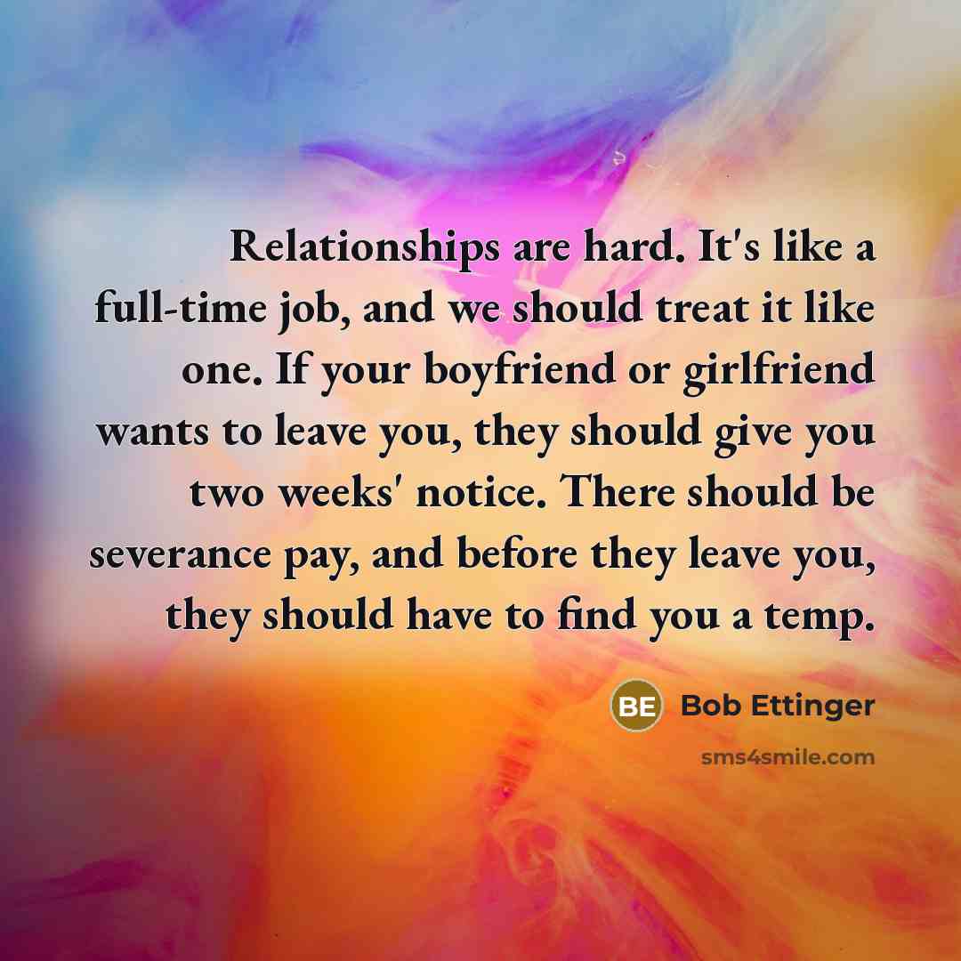 “Relationships are hard. It's like a full-time job, and we should treat it like one. If your boyfriend or girlfriend wants to leave you, they should give you two weeks' notice. There should be severance pay, and before they leave you, they should have to find you a temp.” quote by Bob Ettinger