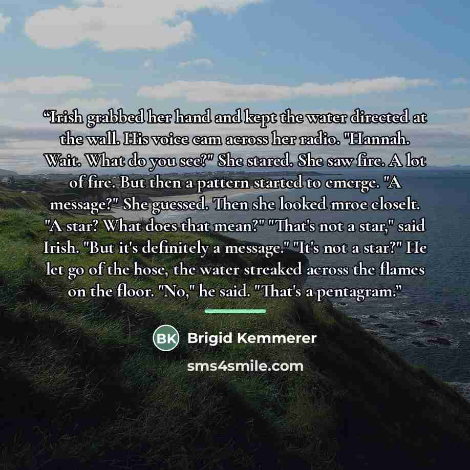“Irish grabbed her hand and kept the water directed at the wall. His voice cam across her radio. "Hannah. Wait. What do you see?" She stared. She saw fire. A lot of fire. But then a pattern started to emerge. "A message?" She guessed. Then she looked mroe closelt. "A star? What does that mean?"…” quote by Brigid Kemmerer