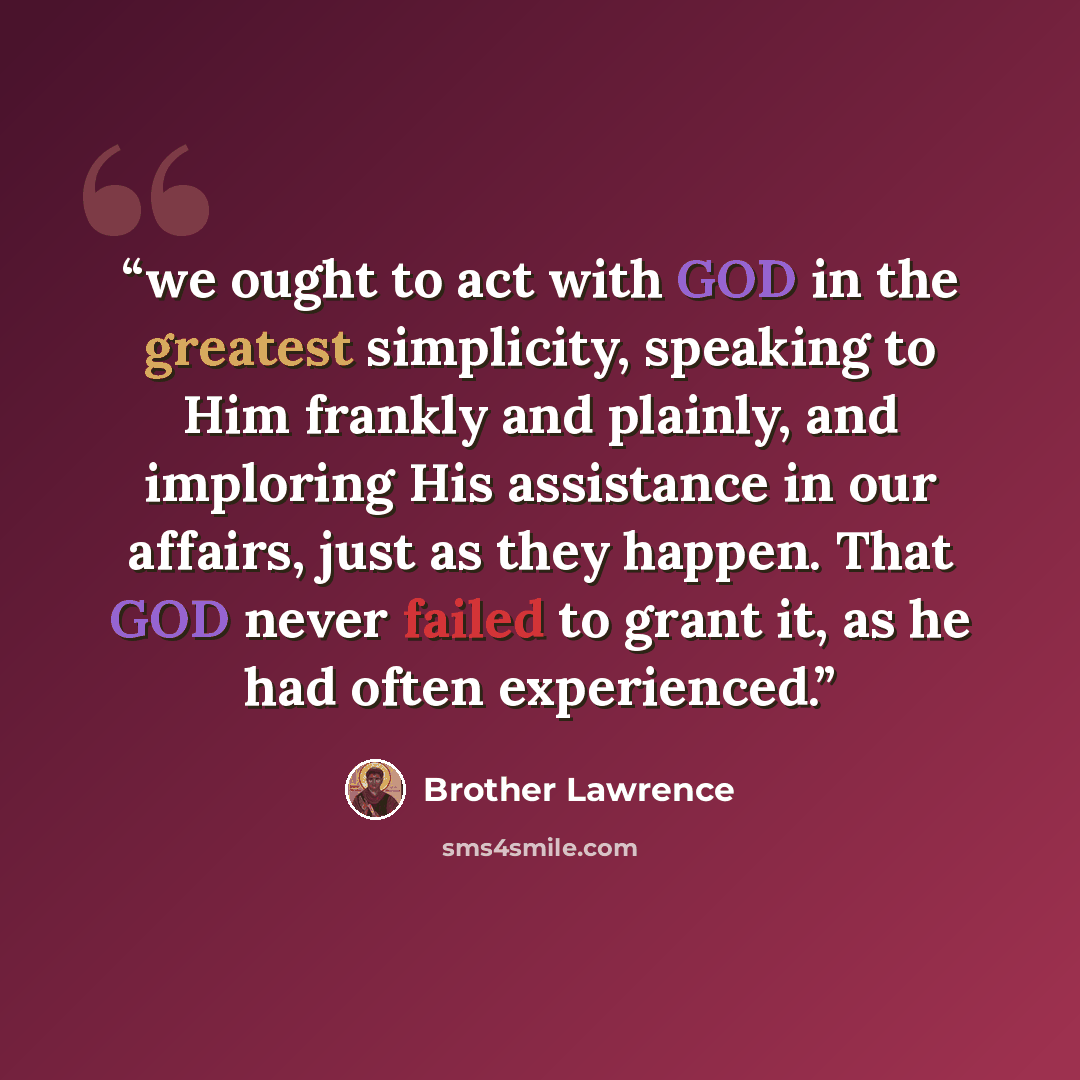 “we ought to act with GOD in the greatest simplicity, speaking to Him frankly and plainly, and imploring His assistance in our affairs, just as they happen. That GOD never failed to grant it, as he had often experienced.” quote by Brother Lawrence