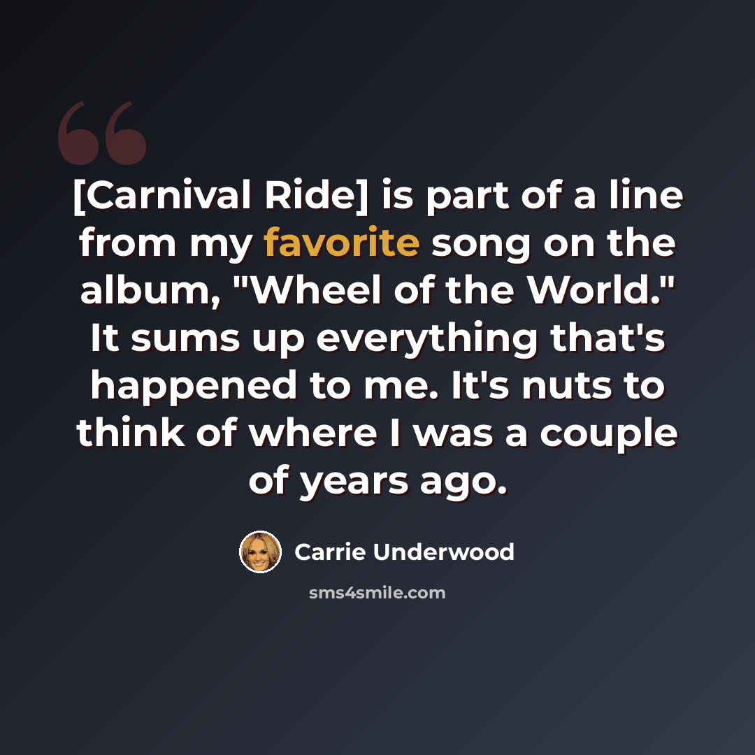 “[Carnival Ride] is part of a line from my favorite song on the album, "Wheel of the World." It sums up everything that's happened to me. It's nuts to think of where I was a couple of years ago.” quote by Carrie Underwood