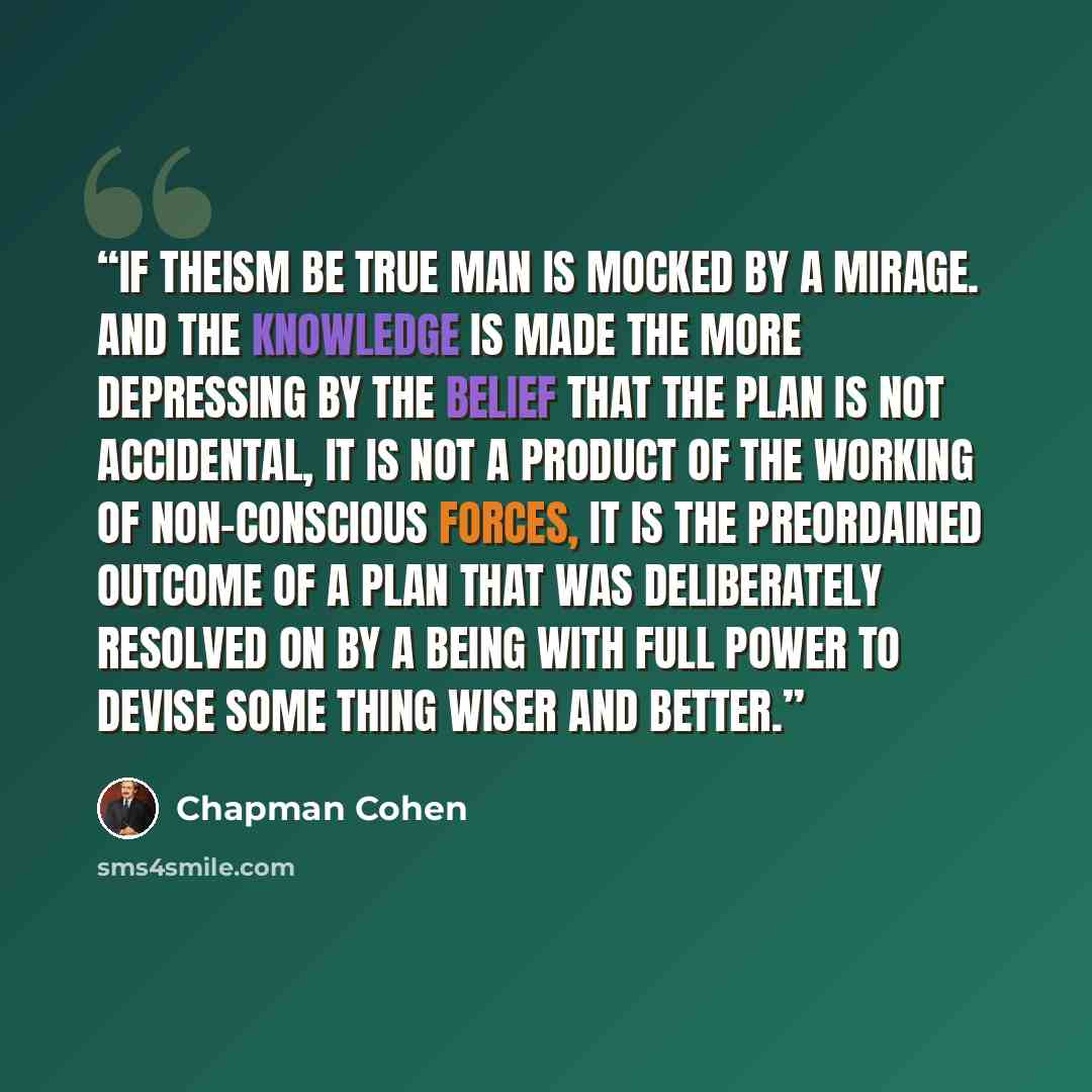 “If theism be true man is mocked by a mirage. And the knowledge is made the more depressing by the belief that the plan is not accidental, it is not a product of the working of non-conscious forces, it is the preordained outcome of a plan that was deliberately resolved on by a being with full power…” quote by Chapman Cohen