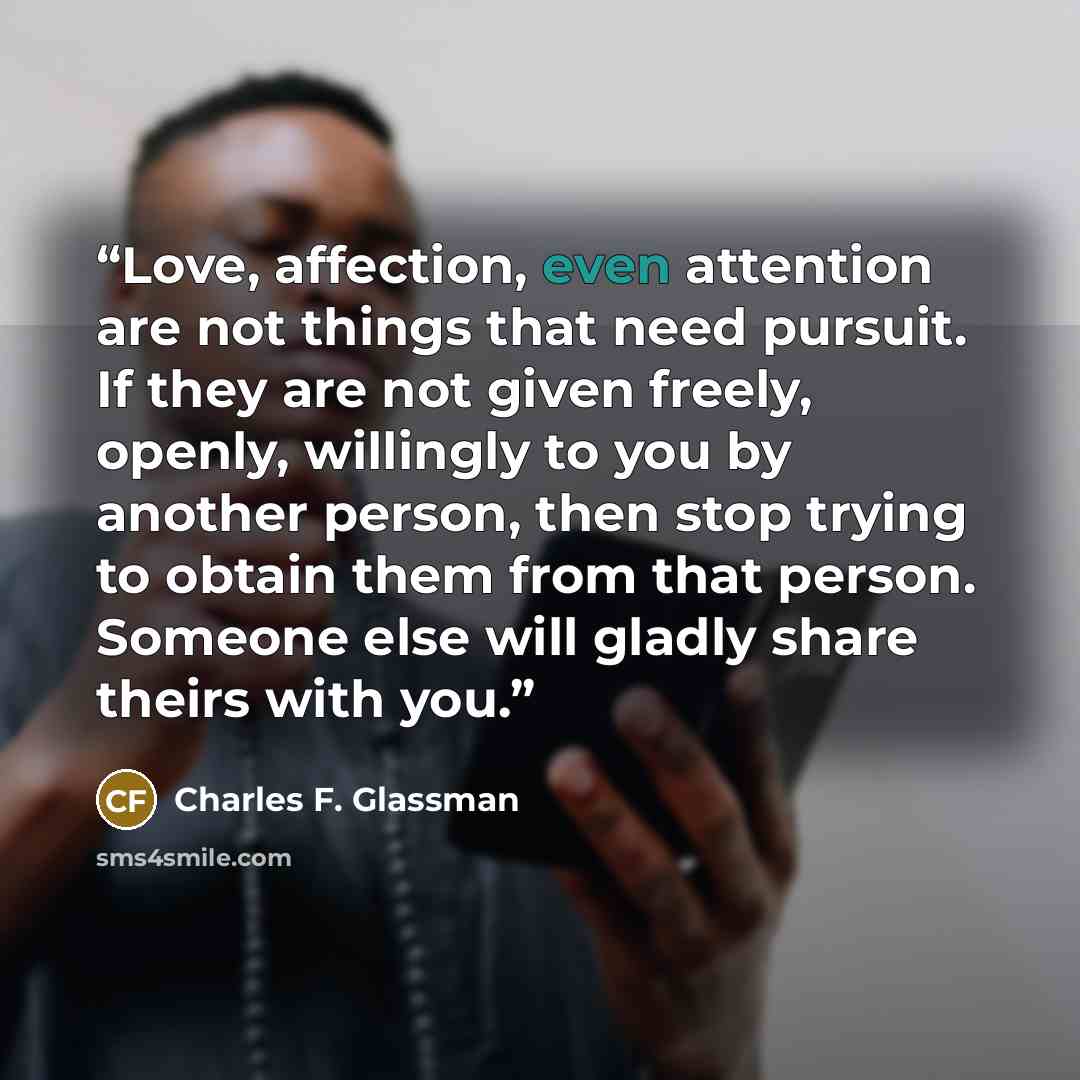 “Love, affection, even attention are not things that need pursuit. If they are not given freely, openly, willingly to you by another person, then stop trying to obtain them from that person. Someone else will gladly share theirs with you.” quote by Charles F. Glassman