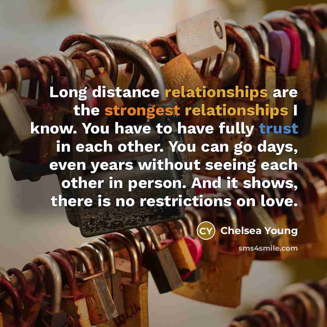 “Long distance relationships are the strongest relationships I know. You have to have fully trust in each other. You can go days, even years without seeing each other in person. And it shows, there is no restrictions on love.” quote by Chelsea Young