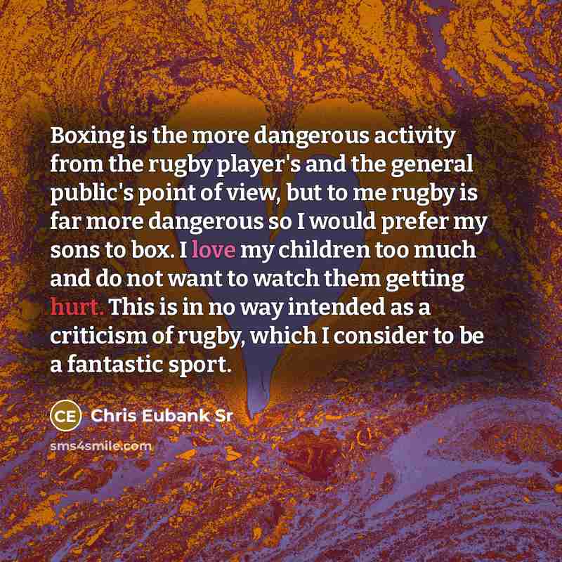 “Boxing is the more dangerous activity from the rugby player's and the general public's point of view, but to me rugby is far more dangerous so I would prefer my sons to box. I love my children too much and do not want to watch them getting hurt. This is in no way intended as a criticism of rugby…” quote by Chris Eubank Sr
