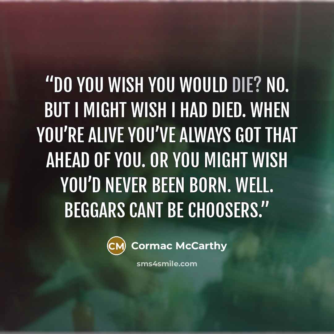“Do you wish you would die? No. But I might wish I had died. When you’re alive you’ve always got that ahead of you. Or you might wish you’d never been born. Well. Beggars cant be choosers.” quote by Cormac McCarthy