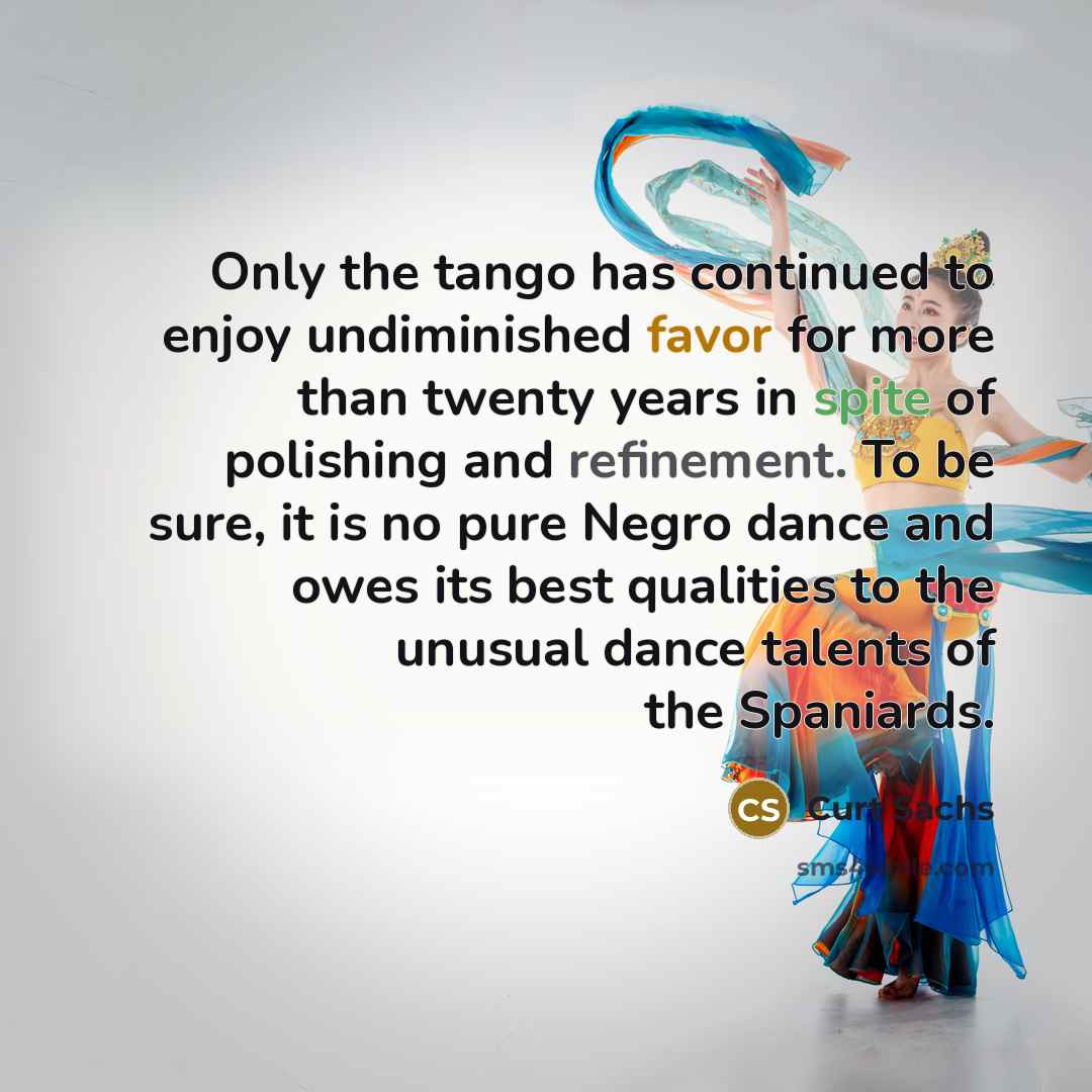 “Only the tango has continued to enjoy undiminished favor for more than twenty years in spite of polishing and refinement. To be sure, it is no pure Negro dance and owes its best qualities to the unusual dance talents of the Spaniards.” quote by Curt Sachs