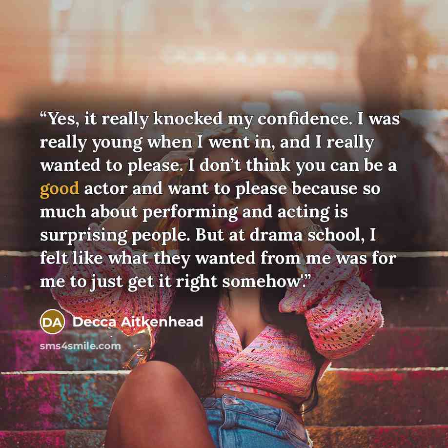 “Yes, it really knocked my confidence. I was really young when I went in, and I really wanted to please. I don’t think you can be a good actor and want to please because so much about performing and acting is surprising people. But at drama school, I felt like what they wanted from me was for me to…” quote by Decca Aitkenhead