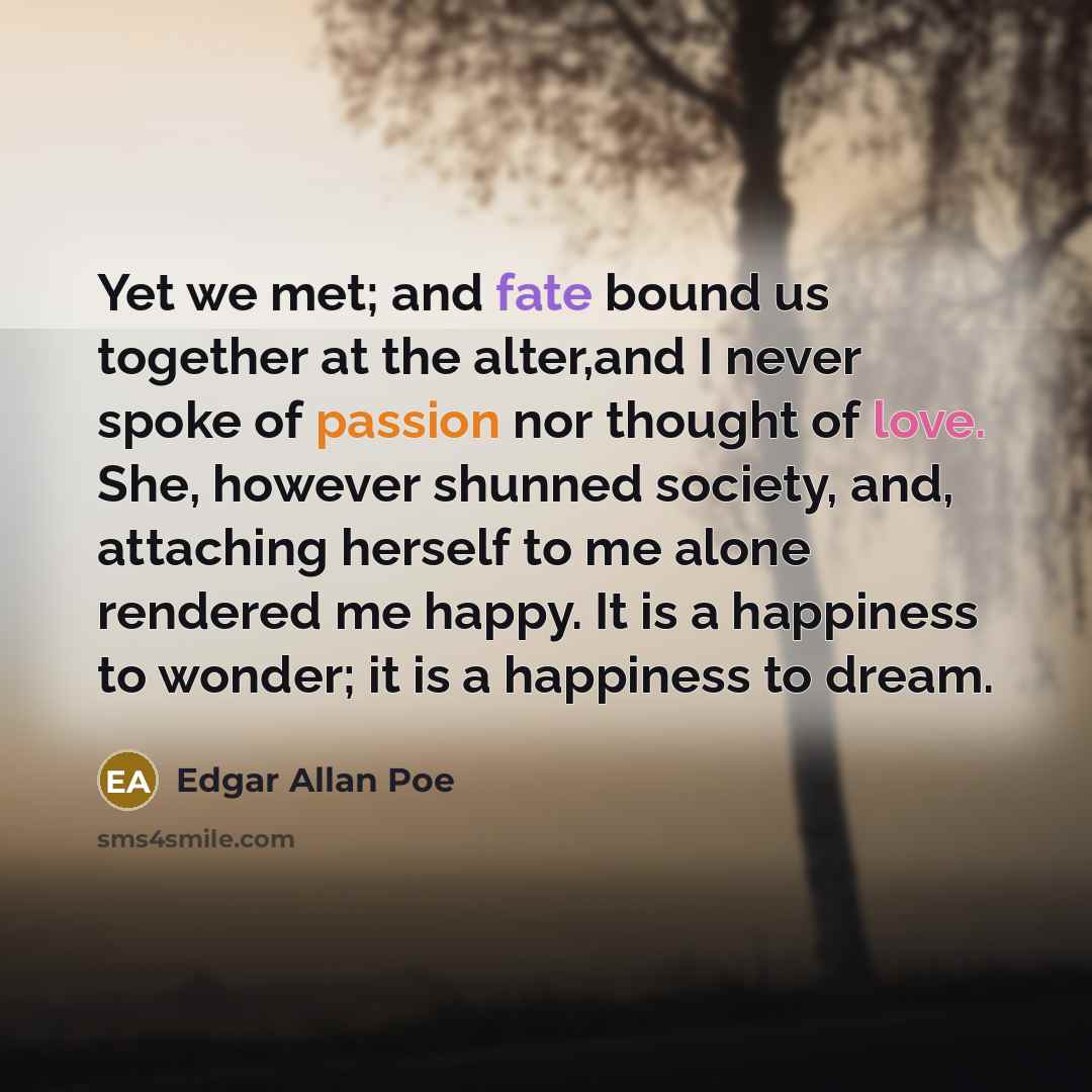 “Yet we met; and fate bound us together at the alter,and I never spoke of passion nor thought of love. She, however shunned society, and, attaching herself to me alone rendered me happy. It is a happiness to wonder; it is a happiness to dream.” quote by Edgar Allan Poe