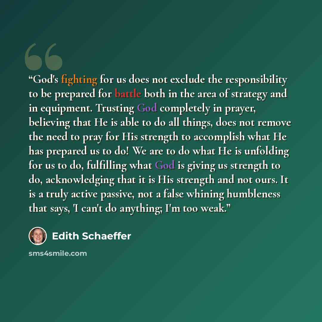 “God's fighting for us does not exclude the responsibility to be prepared for battle both in the area of strategy and in equipment. Trusting God completely in prayer, believing that He is able to do all things, does not remove the need to pray for His strength to accomplish what He has prepared us…” quote by Edith Schaeffer