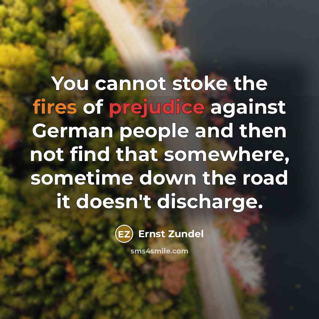 “You cannot stoke the fires of prejudice against German people and then not find that somewhere, sometime down the road it doesn't discharge.” quote by Ernst Zundel