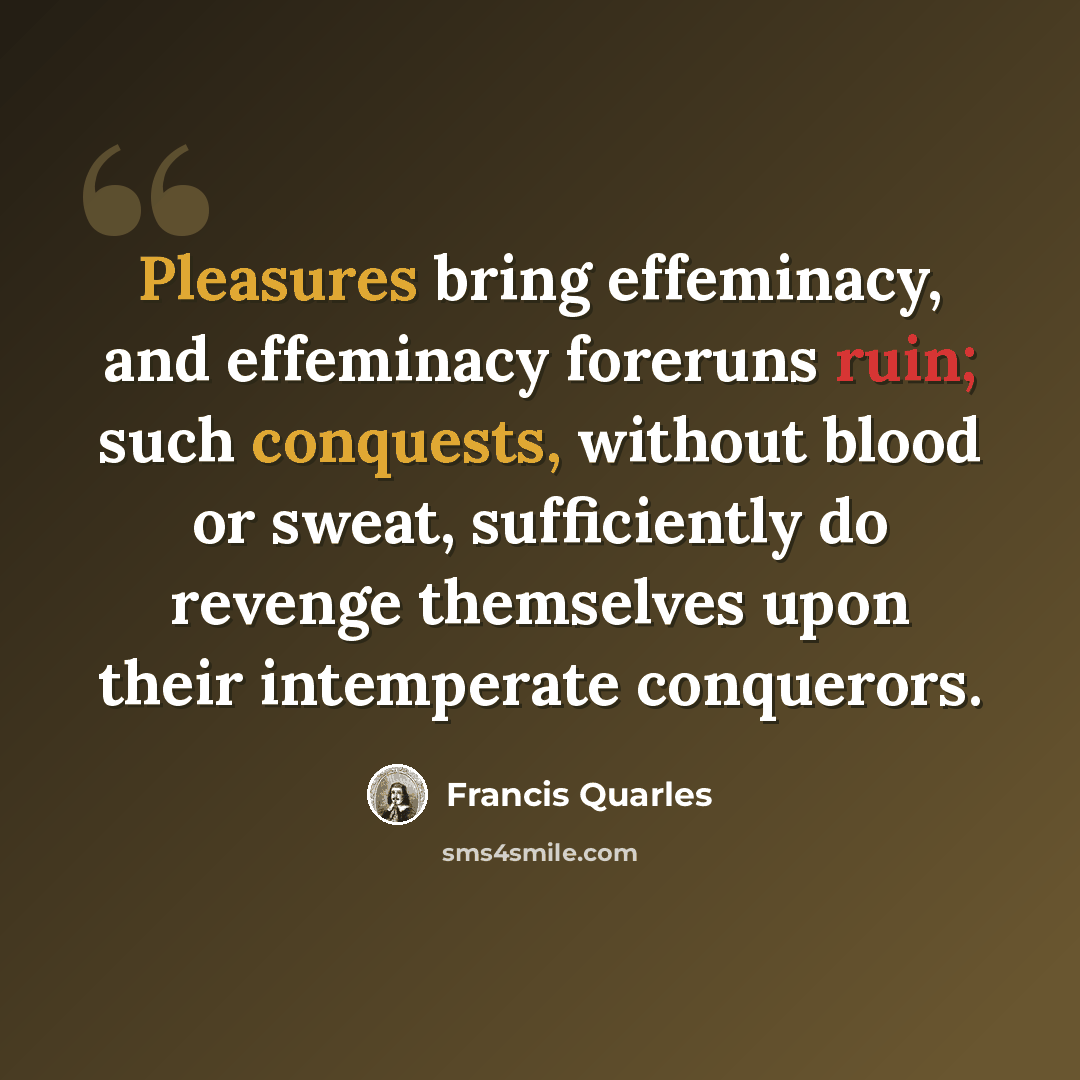 “Pleasures bring effeminacy, and effeminacy foreruns ruin; such conquests, without blood or sweat, sufficiently do revenge themselves upon their intemperate conquerors.” quote by Francis Quarles