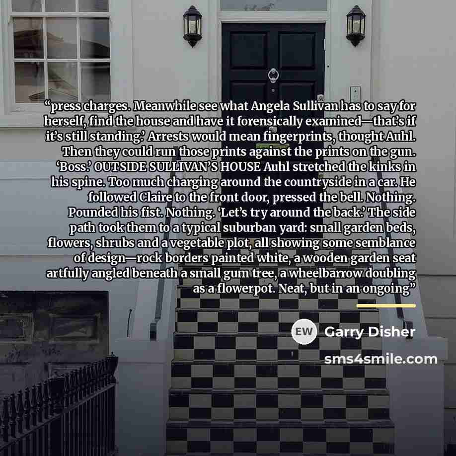 “press charges. Meanwhile see what Angela Sullivan has to say for herself, find the house and have it forensically examined—that’s if it’s still standing.’ Arrests would mean fingerprints, thought Auhl. Then they could run those prints against the prints on the gun. ‘Boss.’ OUTSIDE SULLIVAN’S HOUSE…” quote by Garry Disher