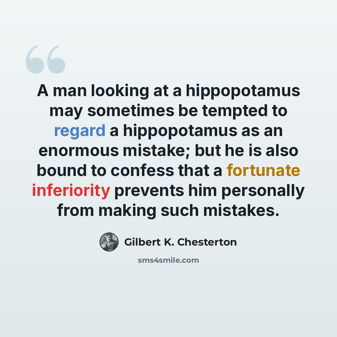 “A man looking at a hippopotamus may sometimes be tempted to regard a hippopotamus as an enormous mistake; but he is also bound to confess that a fortunate inferiority prevents him personally from making such mistakes.” quote by Gilbert K. Chesterton