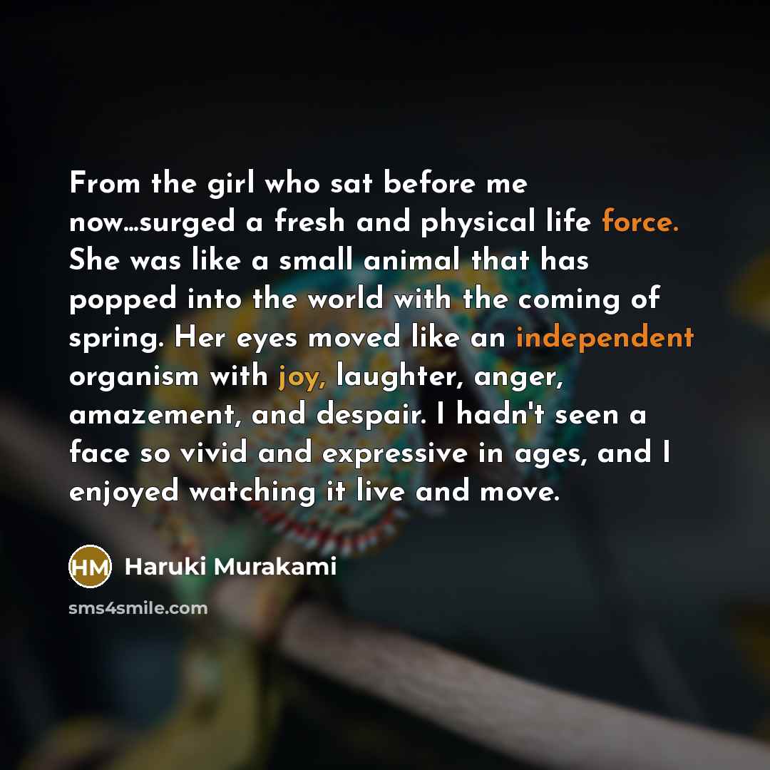 “From the girl who sat before me now...surged a fresh and physical life force. She was like a small animal that has popped into the world with the coming of spring. Her eyes moved like an independent organism with joy, laughter, anger, amazement, and despair. I hadn't seen a face so vivid and…” quote by Haruki Murakami