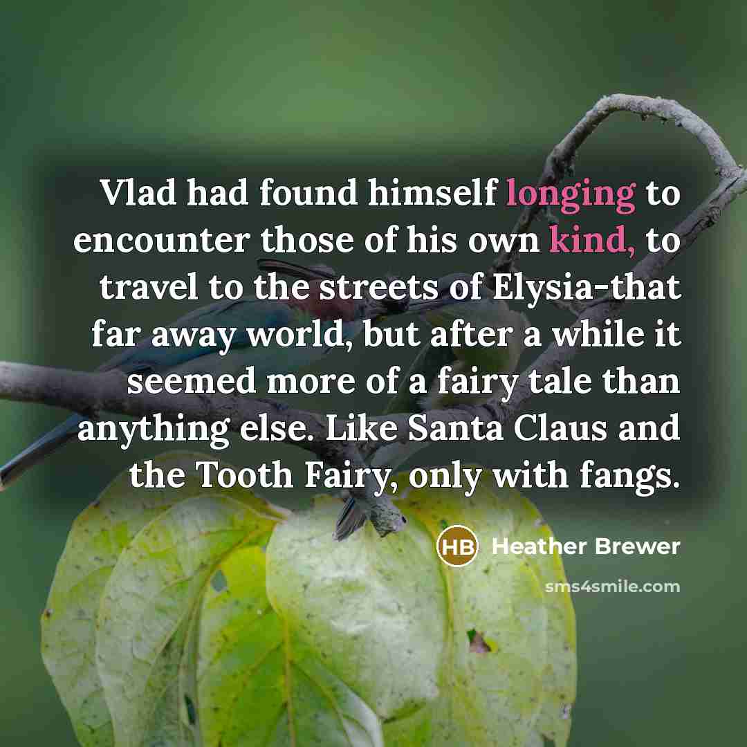 “Vlad had found himself longing to encounter those of his own kind, to travel to the streets of Elysia-that far away world, but after a while it seemed more of a fairy tale than anything else. Like Santa Claus and the Tooth Fairy, only with fangs.” quote by Heather Brewer
