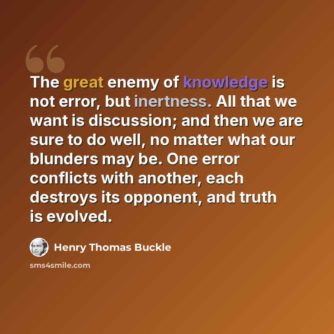 “The great enemy of knowledge is not error, but inertness. All that we want is discussion; and then we are sure to do well, no matter what our blunders may be. One error conflicts with another, each destroys its opponent, and truth is evolved.” quote by Henry Thomas Buckle
