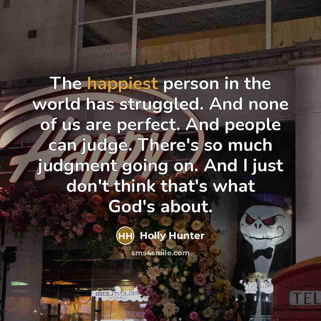“The happiest person in the world has struggled. And none of us are perfect. And people can judge. There's so much judgment going on. And I just don't think that's what God's about.” quote by Holly Hunter
