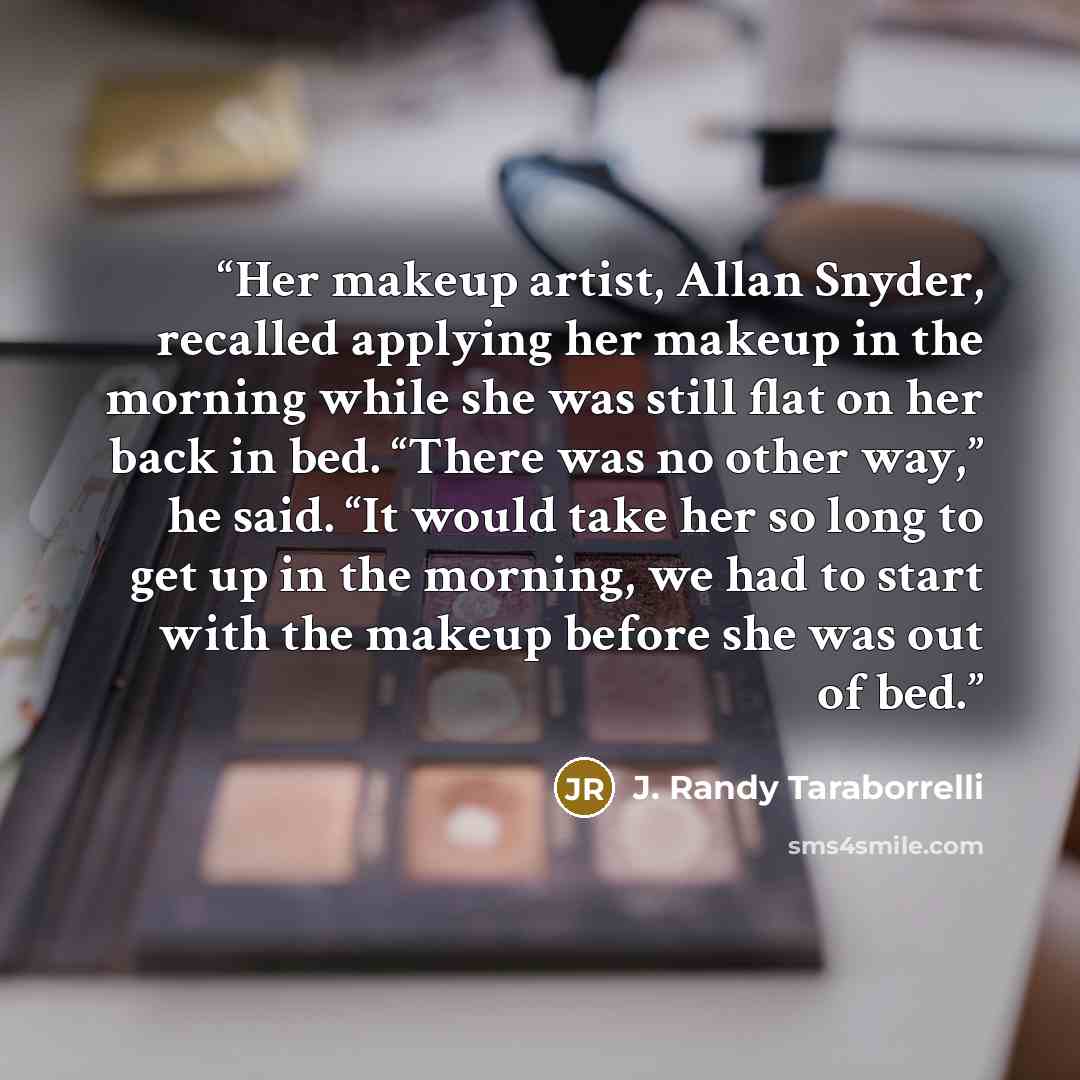 “Her makeup artist, Allan Snyder, recalled applying her makeup in the morning while she was still flat on her back in bed. “There was no other way,” he said. “It would take her so long to get up in the morning, we had to start with the makeup before she was out of bed.” quote by J. Randy Taraborrelli