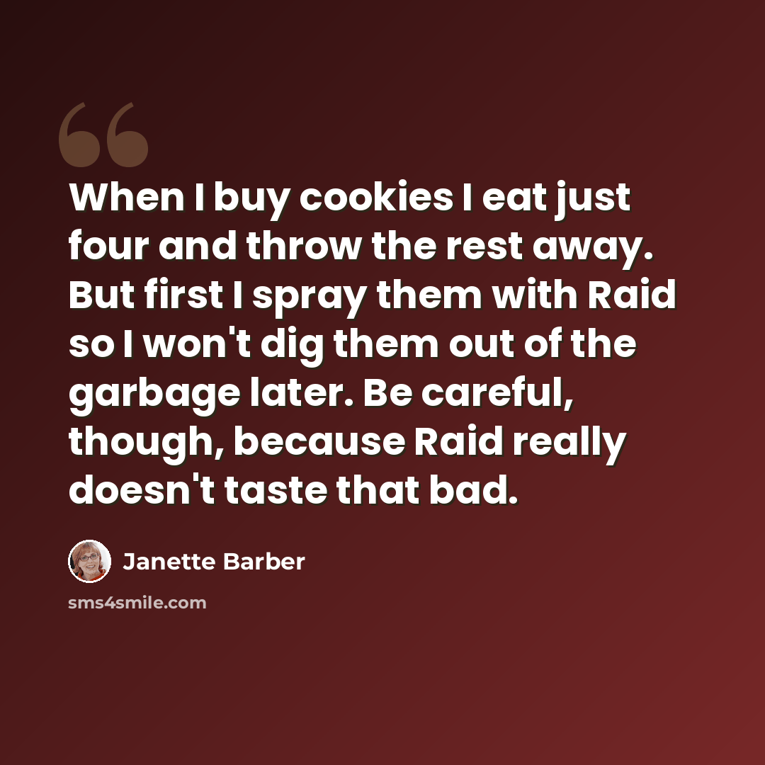 “When I buy cookies I eat just four and throw the rest away. But first I spray them with Raid so I won't dig them out of the garbage later. Be careful, though, because Raid really doesn't taste that bad.” quote by Janette Barber