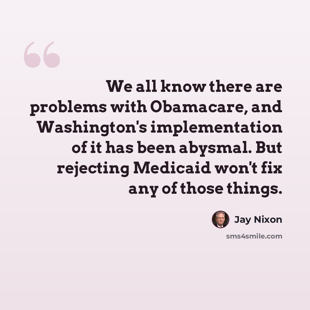 “We all know there are problems with Obamacare, and Washington's implementation of it has been abysmal. But rejecting Medicaid won't fix any of those things.” quote by Jay Nixon