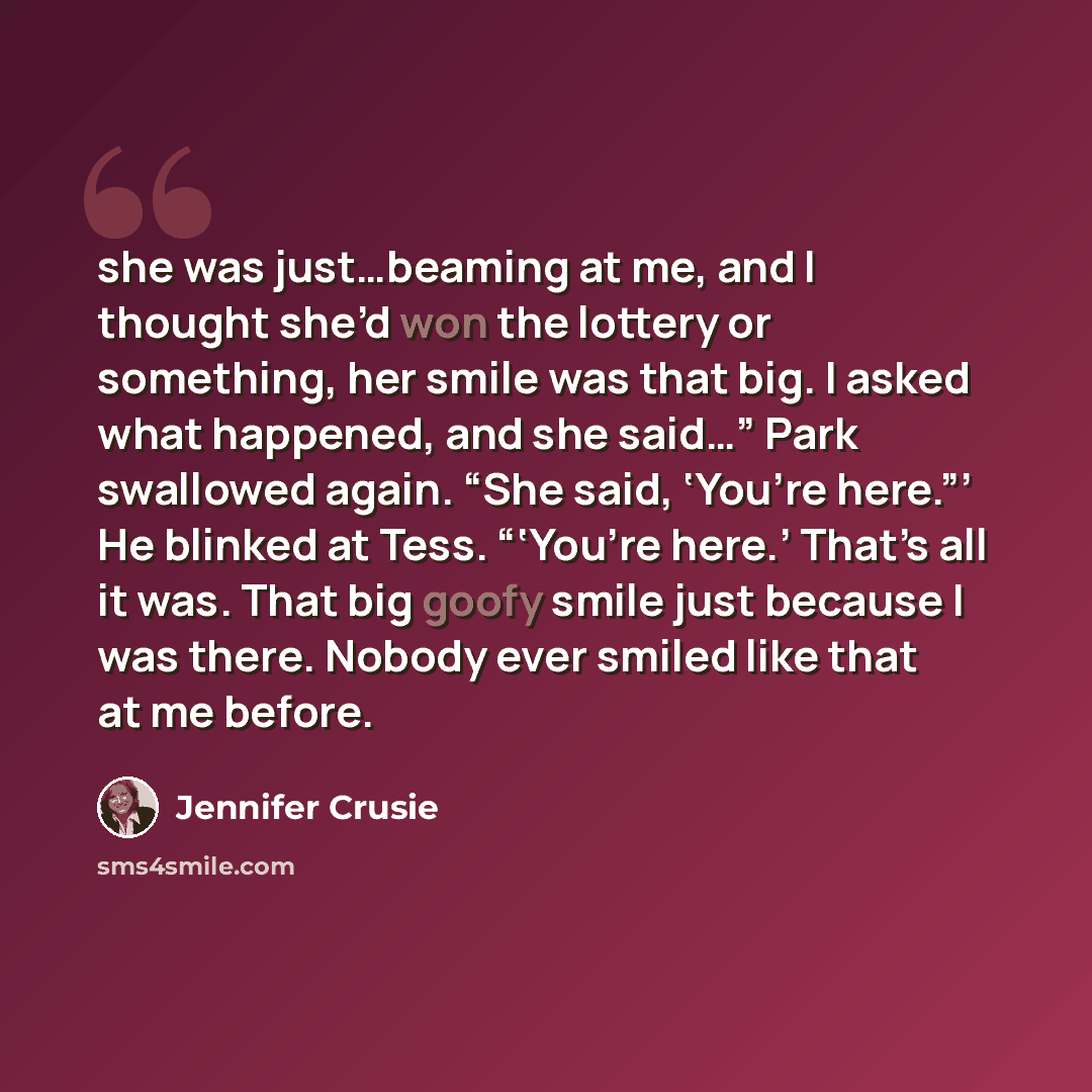 “she was just…beaming at me, and I thought she’d won the lottery or something, her smile was that big. I asked what happened, and she said…” Park swallowed again. “She said, ‘You’re here.”’ He blinked at Tess. “‘You’re here.’ That’s all it was. That big goofy smile just because I was there. Nobody…” quote by Jennifer Crusie