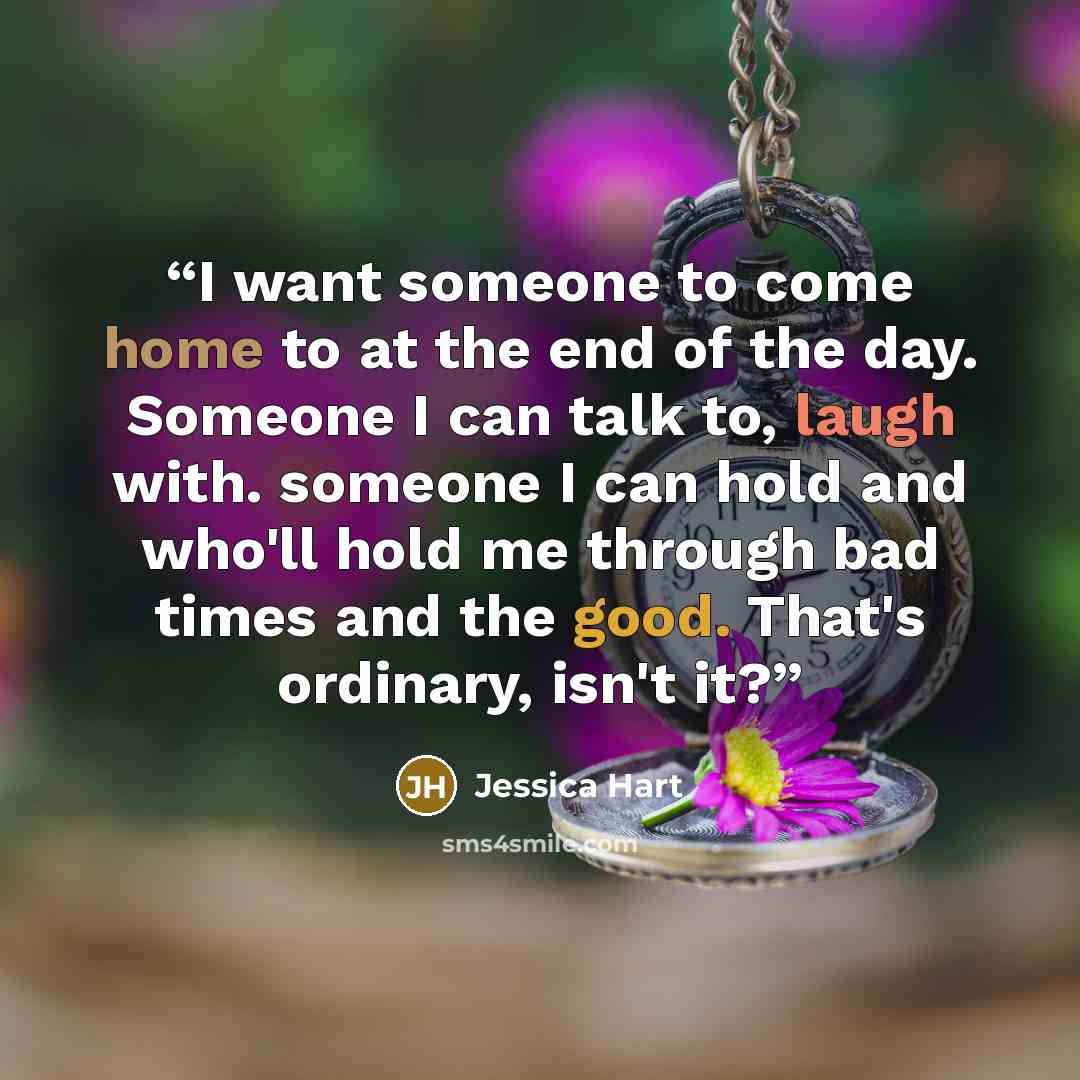 “I want someone to come home to at the end of the day. Someone I can talk to, laugh with. someone I can hold and who'll hold me through bad times and the good. That's ordinary, isn't it?” quote by Jessica Hart