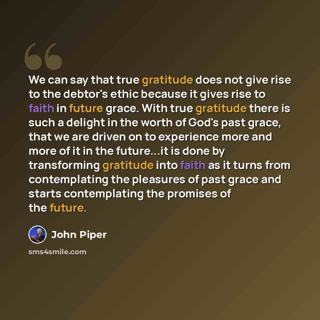 “We can say that true gratitude does not give rise to the debtor's ethic because it gives rise to faith in future grace. With true gratitude there is such a delight in the worth of God's past grace, that we are driven on to experience more and more of it in the future...it is done by transforming…” quote by John Piper