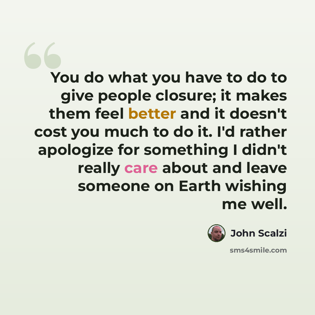 “You do what you have to do to give people closure; it makes them feel better and it doesn't cost you much to do it. I'd rather apologize for something I didn't really care about and leave someone on Earth wishing me well.” quote by John Scalzi