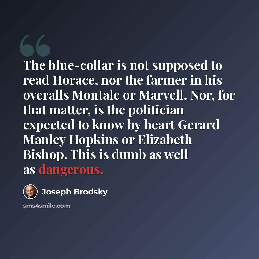 “The blue-collar is not supposed to read Horace, nor the farmer in his overalls Montale or Marvell. Nor, for that matter, is the politician expected to know by heart Gerard Manley Hopkins or Elizabeth Bishop. This is dumb as well as dangerous.” quote by Joseph Brodsky